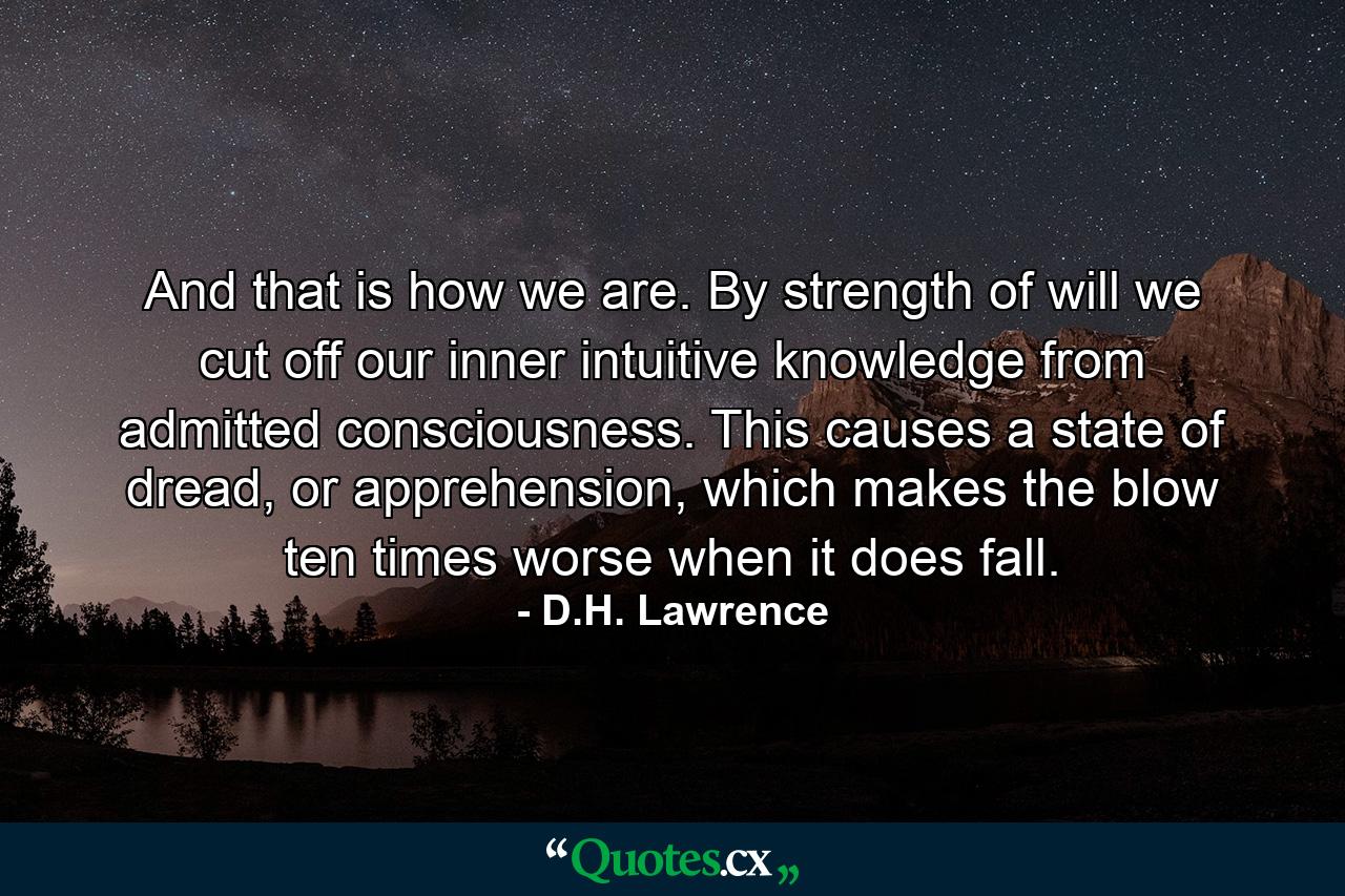 And that is how we are. By strength of will we cut off our inner intuitive knowledge from admitted consciousness. This causes a state of dread, or apprehension, which makes the blow ten times worse when it does fall. - Quote by D.H. Lawrence