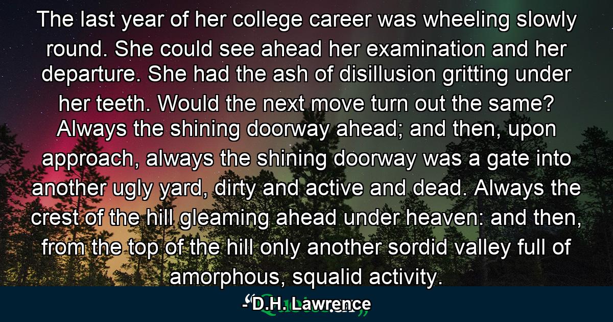 The last year of her college career was wheeling slowly round. She could see ahead her examination and her departure. She had the ash of disillusion gritting under her teeth. Would the next move turn out the same? Always the shining doorway ahead; and then, upon approach, always the shining doorway was a gate into another ugly yard, dirty and active and dead. Always the crest of the hill gleaming ahead under heaven: and then, from the top of the hill only another sordid valley full of amorphous, squalid activity. - Quote by D.H. Lawrence