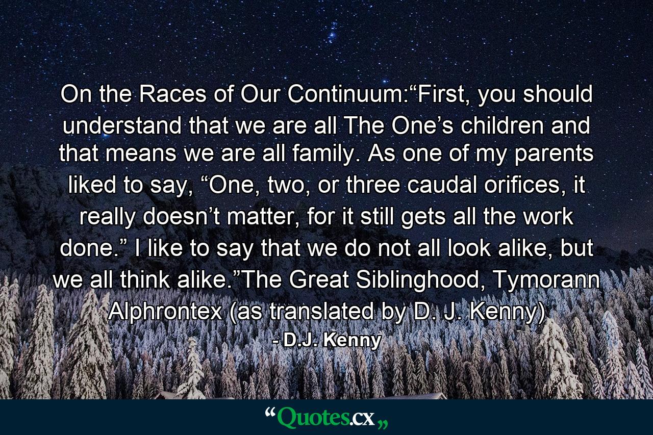 On the Races of Our Continuum:“First, you should understand that we are all The One’s children and that means we are all family. As one of my parents liked to say, “One, two, or three caudal orifices, it really doesn’t matter, for it still gets all the work done.” I like to say that we do not all look alike, but we all think alike.”The Great Siblinghood, Tymorann Alphrontex (as translated by D. J. Kenny) - Quote by D.J. Kenny