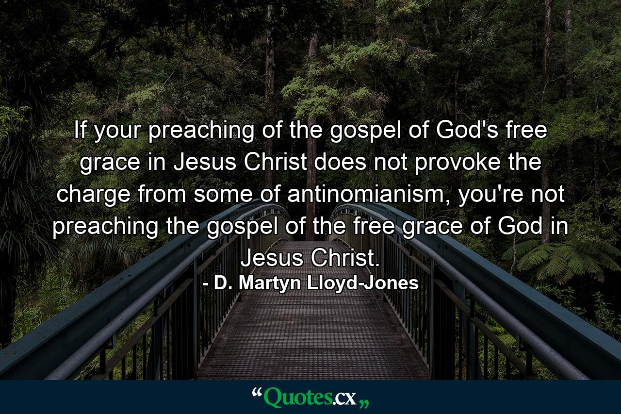 If your preaching of the gospel of God's free grace in Jesus Christ does not provoke the charge from some of antinomianism, you're not preaching the gospel of the free grace of God in Jesus Christ. - Quote by D. Martyn Lloyd-Jones