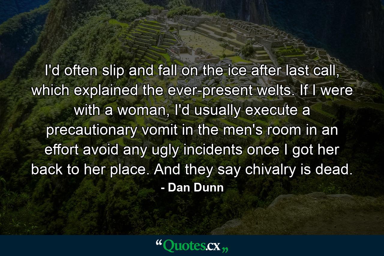 I'd often slip and fall on the ice after last call, which explained the ever-present welts. If I were with a woman, I'd usually execute a precautionary vomit in the men's room in an effort avoid any ugly incidents once I got her back to her place. And they say chivalry is dead. - Quote by Dan Dunn