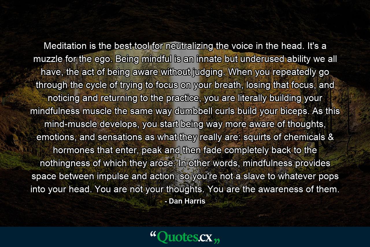 Meditation is the best tool for neutralizing the voice in the head. It's a muzzle for the ego. Being mindful is an innate but underused ability we all have, the act of being aware without judging. When you repeatedly go through the cycle of trying to focus on your breath, losing that focus, and noticing and returning to the practice, you are literally building your mindfulness muscle the same way dumbbell curls build your biceps. As this mind-muscle develops, you start being way more aware of thoughts, emotions, and sensations as what they really are: squirts of chemicals & hormones that enter, peak and then fade completely back to the nothingness of which they arose. In other words, mindfulness provides space between impulse and action, so you're not a slave to whatever pops into your head. You are not your thoughts. You are the awareness of them. - Quote by Dan Harris