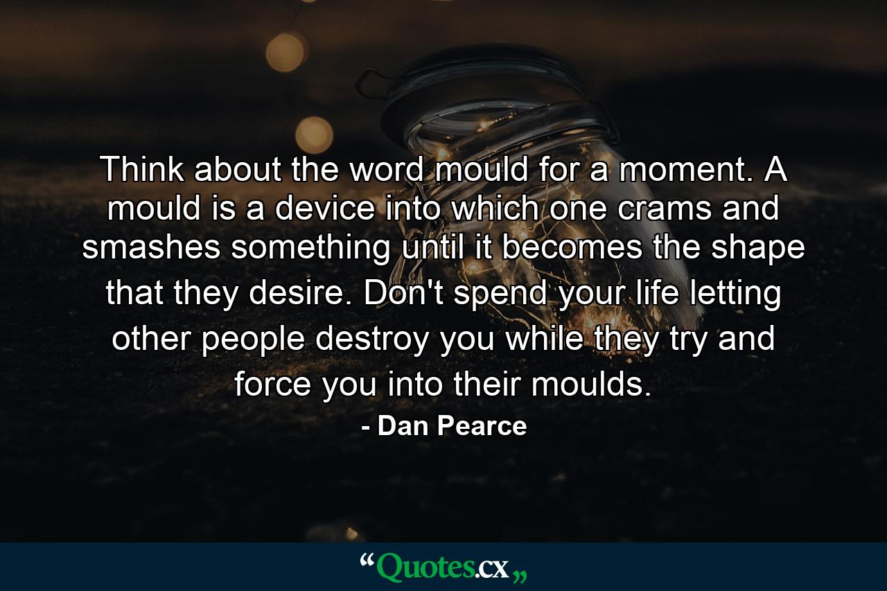 Think about the word mould for a moment. A mould is a device into which one crams and smashes something until it becomes the shape that they desire. Don't spend your life letting other people destroy you while they try and force you into their moulds. - Quote by Dan Pearce