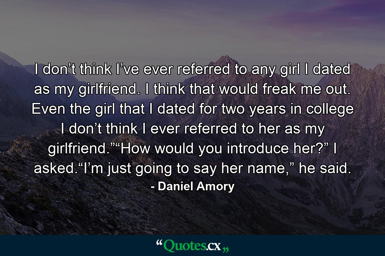 I don’t think I’ve ever referred to any girl I dated as my girlfriend. I think that would freak me out. Even the girl that I dated for two years in college I don’t think I ever referred to her as my girlfriend.”“How would you introduce her?” I asked.“I’m just going to say her name,” he said. - Quote by Daniel Amory