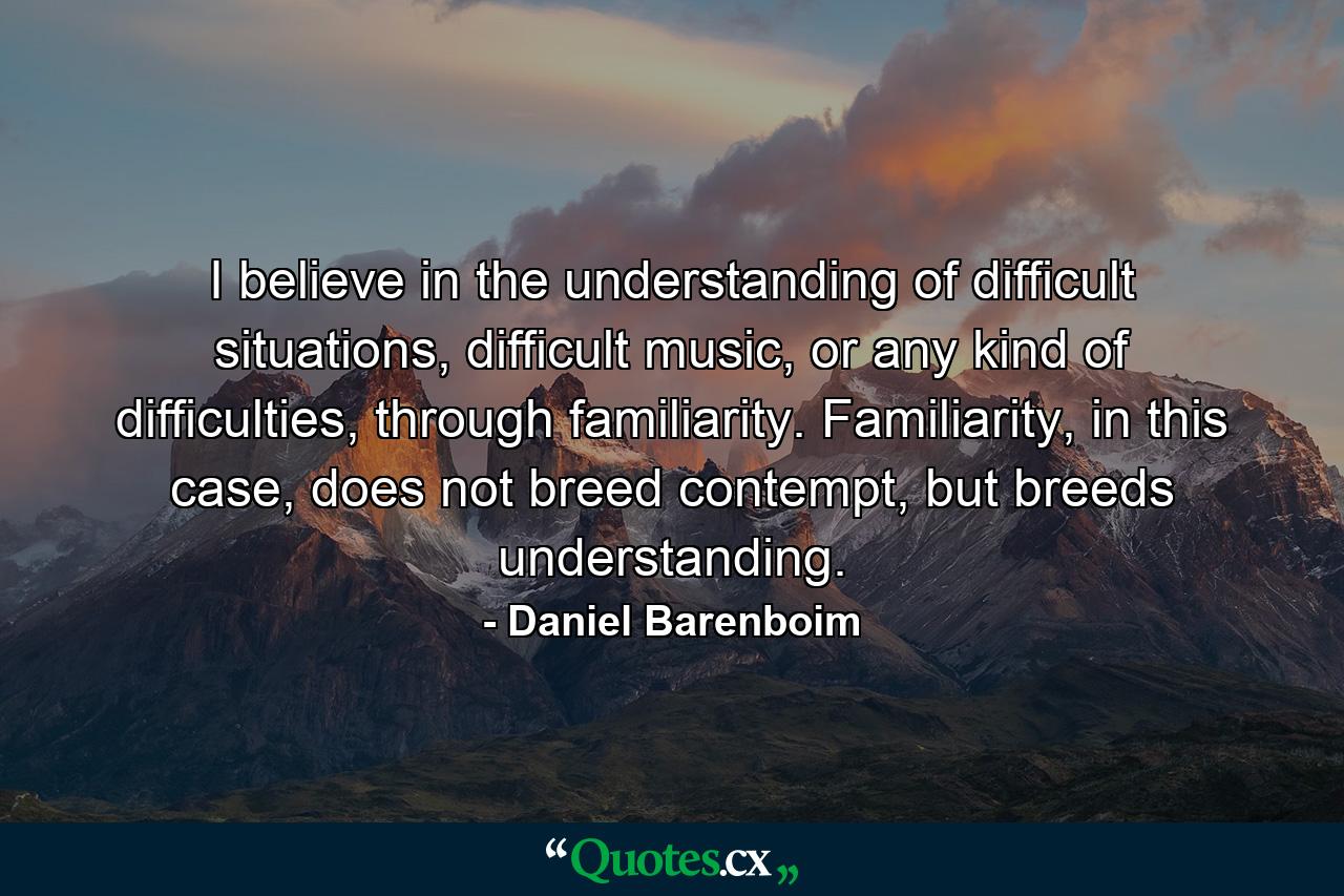 I believe in the understanding of difficult situations, difficult music, or any kind of difficulties, through familiarity. Familiarity, in this case, does not breed contempt, but breeds understanding. - Quote by Daniel Barenboim