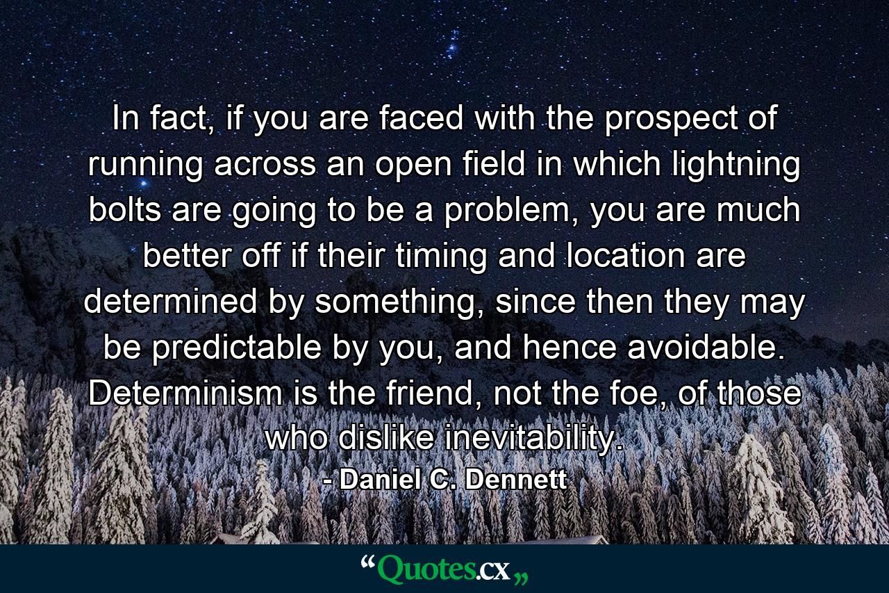 In fact, if you are faced with the prospect of running across an open field in which lightning bolts are going to be a problem, you are much better off if their timing and location are determined by something, since then they may be predictable by you, and hence avoidable. Determinism is the friend, not the foe, of those who dislike inevitability. - Quote by Daniel C. Dennett