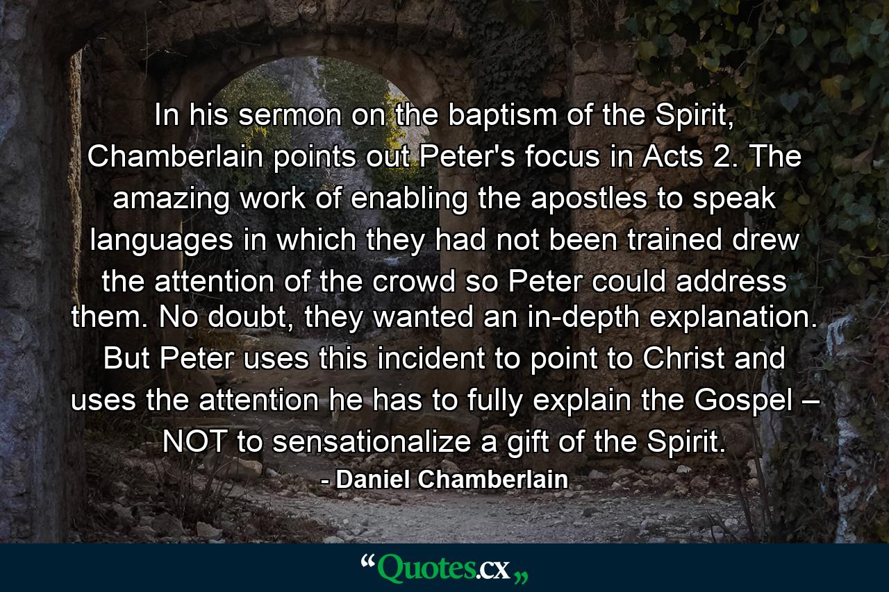 In his sermon on the baptism of the Spirit, Chamberlain points out Peter's focus in Acts 2. The amazing work of enabling the apostles to speak languages in which they had not been trained drew the attention of the crowd so Peter could address them. No doubt, they wanted an in-depth explanation. But Peter uses this incident to point to Christ and uses the attention he has to fully explain the Gospel – NOT to sensationalize a gift of the Spirit. - Quote by Daniel Chamberlain