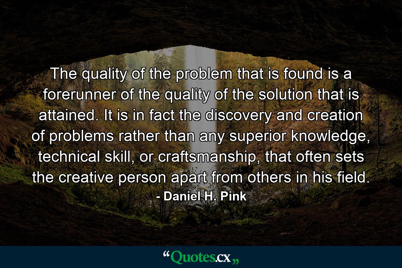 The quality of the problem that is found is a forerunner of the quality of the solution that is attained. It is in fact the discovery and creation of problems rather than any superior knowledge, technical skill, or craftsmanship, that often sets the creative person apart from others in his field. - Quote by Daniel H. Pink