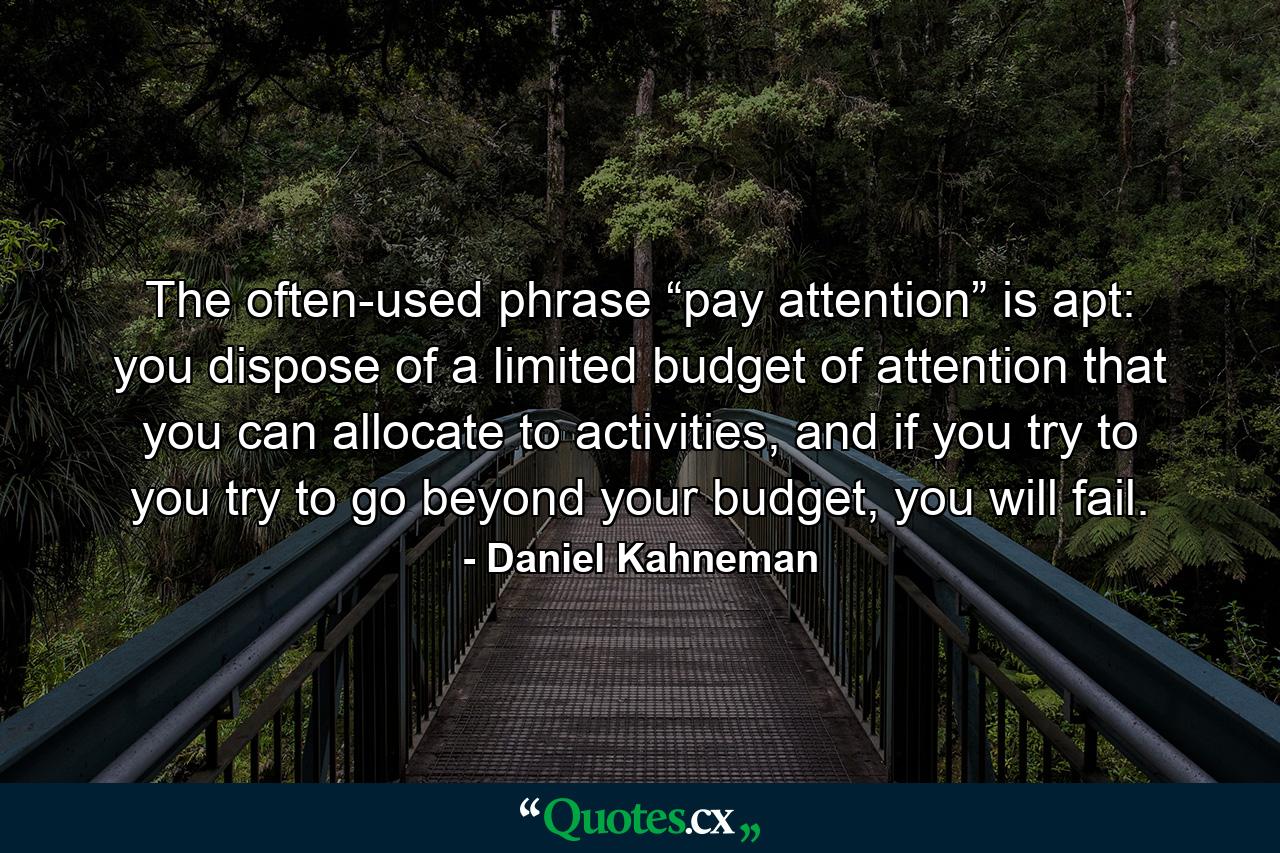 The often-used phrase “pay attention” is apt: you dispose of a limited budget of attention that you can allocate to activities, and if you try to you try to go beyond your budget, you will fail. - Quote by Daniel Kahneman