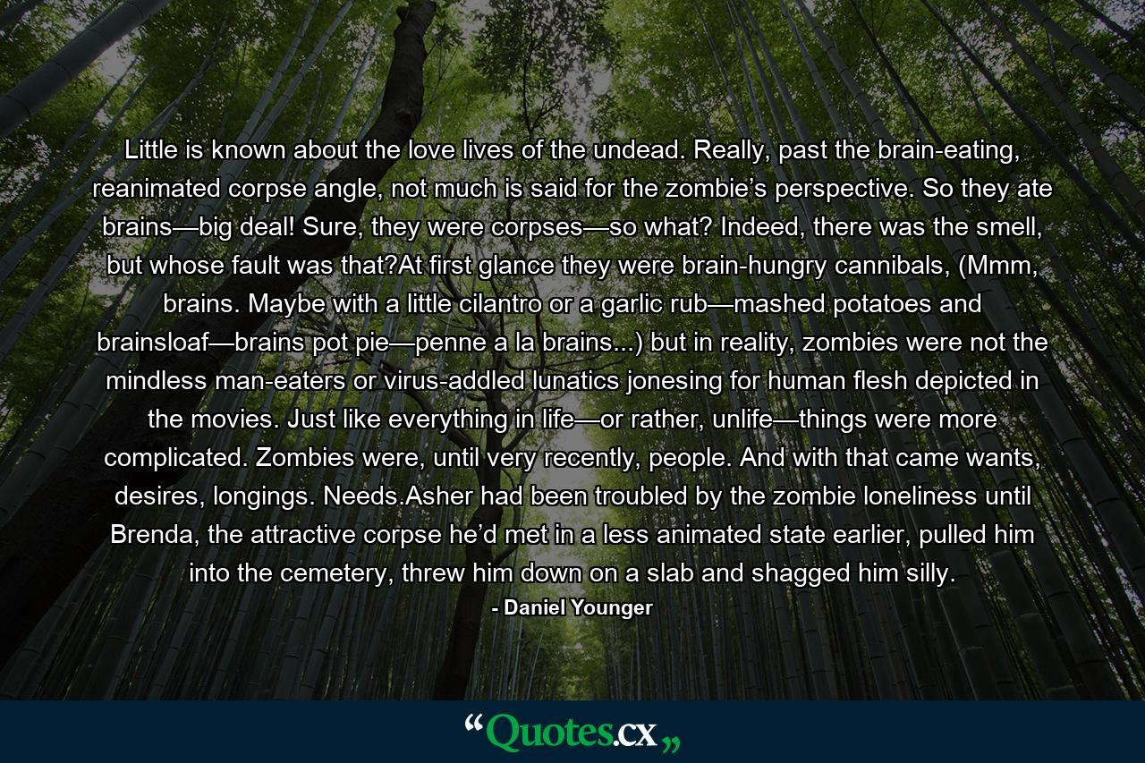 Little is known about the love lives of the undead. Really, past the brain-eating, reanimated corpse angle, not much is said for the zombie’s perspective. So they ate brains—big deal! Sure, they were corpses—so what? Indeed, there was the smell, but whose fault was that?At first glance they were brain-hungry cannibals, (Mmm, brains. Maybe with a little cilantro or a garlic rub—mashed potatoes and brainsloaf—brains pot pie—penne a la brains...) but in reality, zombies were not the mindless man-eaters or virus-addled lunatics jonesing for human flesh depicted in the movies. Just like everything in life—or rather, unlife—things were more complicated. Zombies were, until very recently, people. And with that came wants, desires, longings. Needs.Asher had been troubled by the zombie loneliness until Brenda, the attractive corpse he’d met in a less animated state earlier, pulled him into the cemetery, threw him down on a slab and shagged him silly. - Quote by Daniel Younger