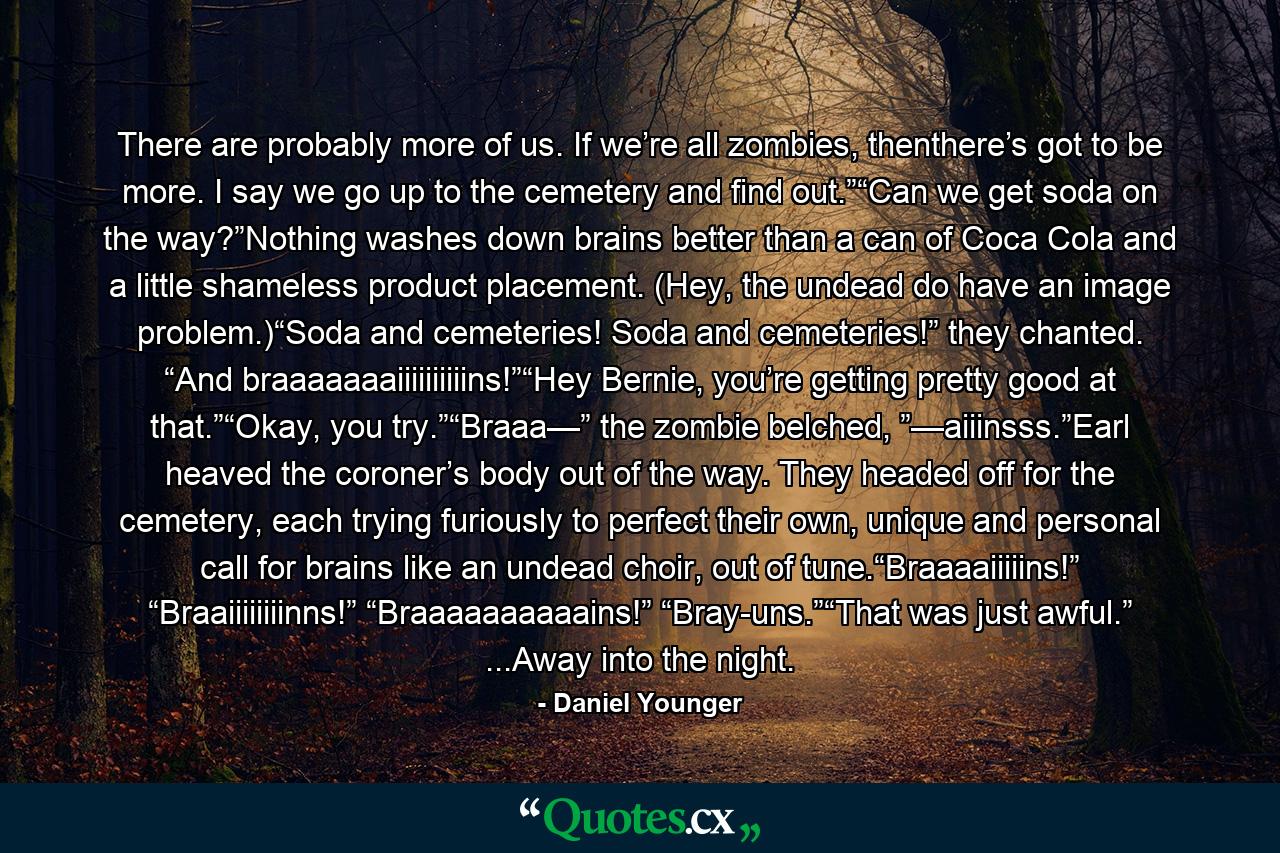 There are probably more of us. If we’re all zombies, thenthere’s got to be more. I say we go up to the cemetery and find out.”“Can we get soda on the way?”Nothing washes down brains better than a can of Coca Cola and a little shameless product placement. (Hey, the undead do have an image problem.)“Soda and cemeteries! Soda and cemeteries!” they chanted. “And braaaaaaaiiiiiiiiiins!”“Hey Bernie, you’re getting pretty good at that.”“Okay, you try.”“Braaa—” the zombie belched, ”—aiiinsss.”Earl heaved the coroner’s body out of the way. They headed off for the cemetery, each trying furiously to perfect their own, unique and personal call for brains like an undead choir, out of tune.“Braaaaiiiiins!” “Braaiiiiiiiinns!” “Braaaaaaaaaains!” “Bray-uns.”“That was just awful.” ...Away into the night. - Quote by Daniel Younger