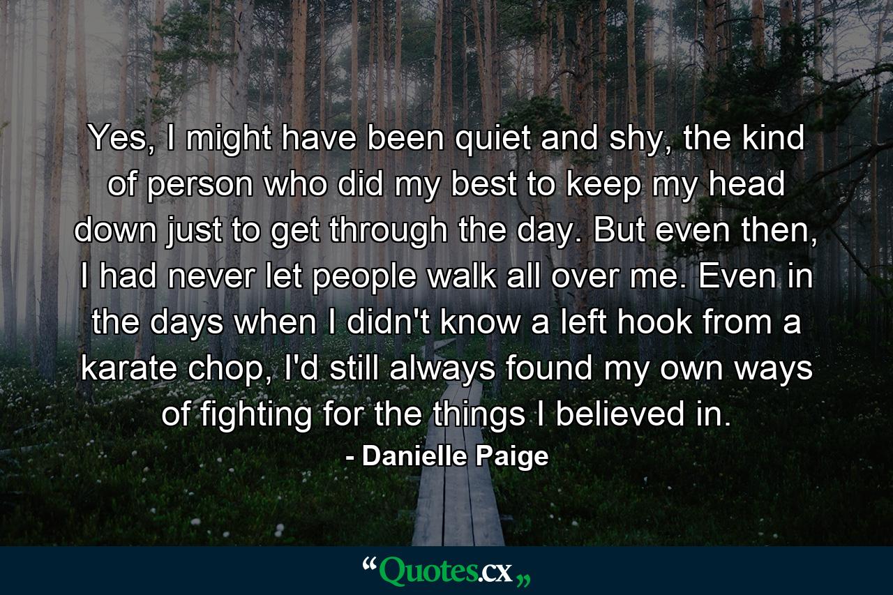 Yes, I might have been quiet and shy, the kind of person who did my best to keep my head down just to get through the day. But even then, I had never let people walk all over me. Even in the days when I didn't know a left hook from a karate chop, I'd still always found my own ways of fighting for the things I believed in. - Quote by Danielle Paige