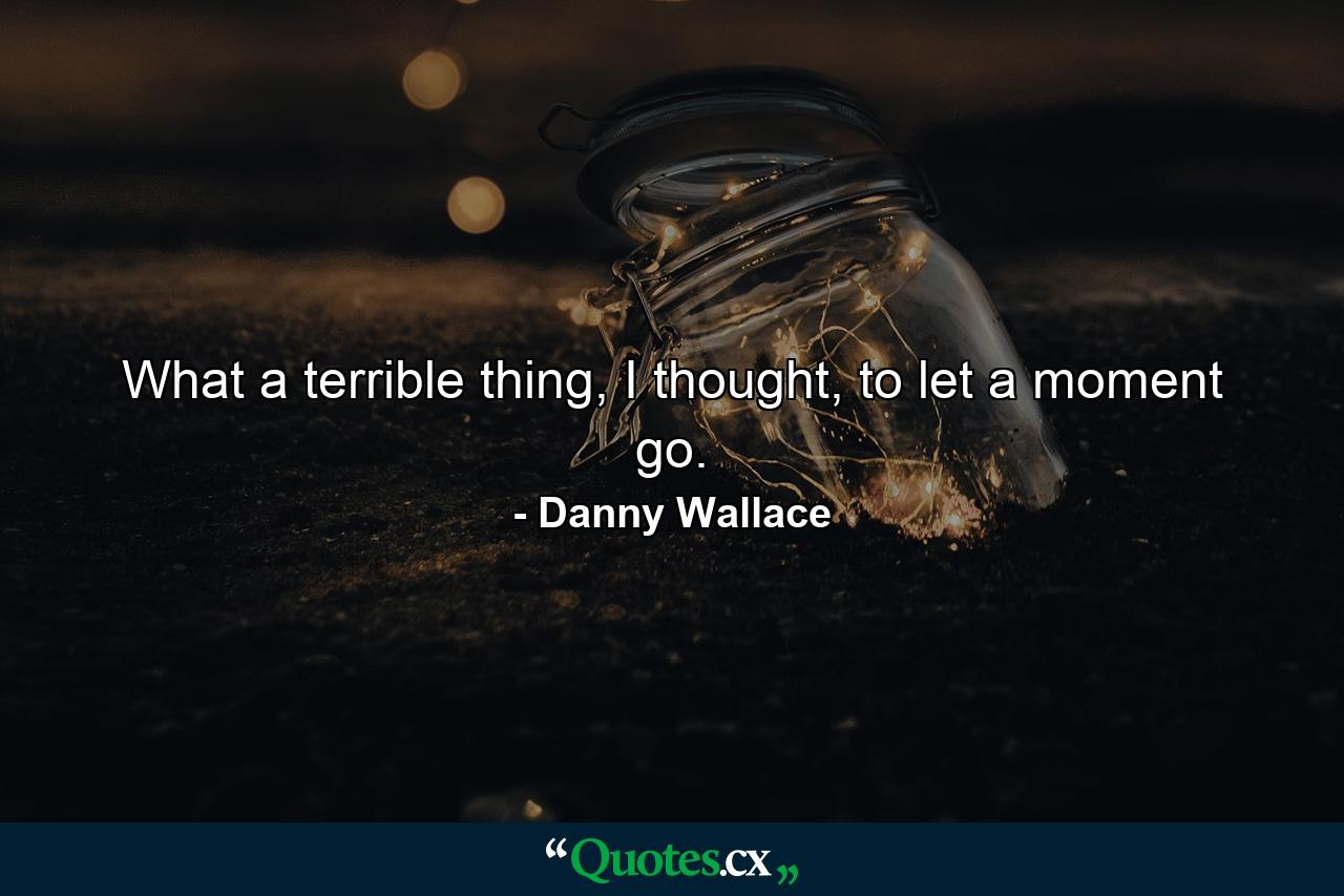 What a terrible thing, I thought, to let a moment go. - Quote by Danny Wallace