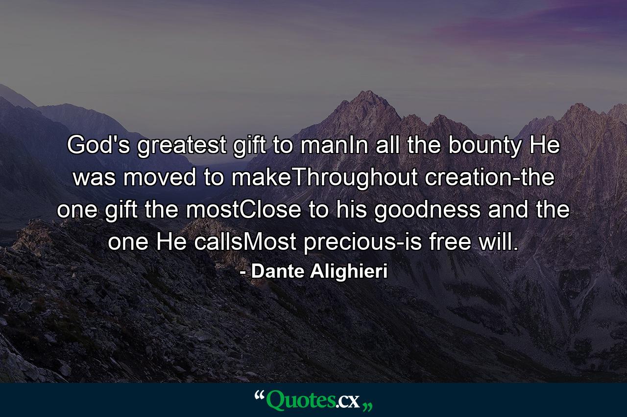 God's greatest gift to manIn all the bounty He was moved to makeThroughout creation-the one gift the mostClose to his goodness and the one He callsMost precious-is free will. - Quote by Dante Alighieri