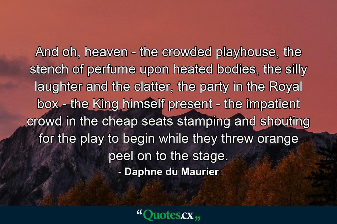 And oh, heaven - the crowded playhouse, the stench of perfume upon heated bodies, the silly laughter and the clatter, the party in the Royal box - the King himself present - the impatient crowd in the cheap seats stamping and shouting for the play to begin while they threw orange peel on to the stage. - Quote by Daphne du Maurier