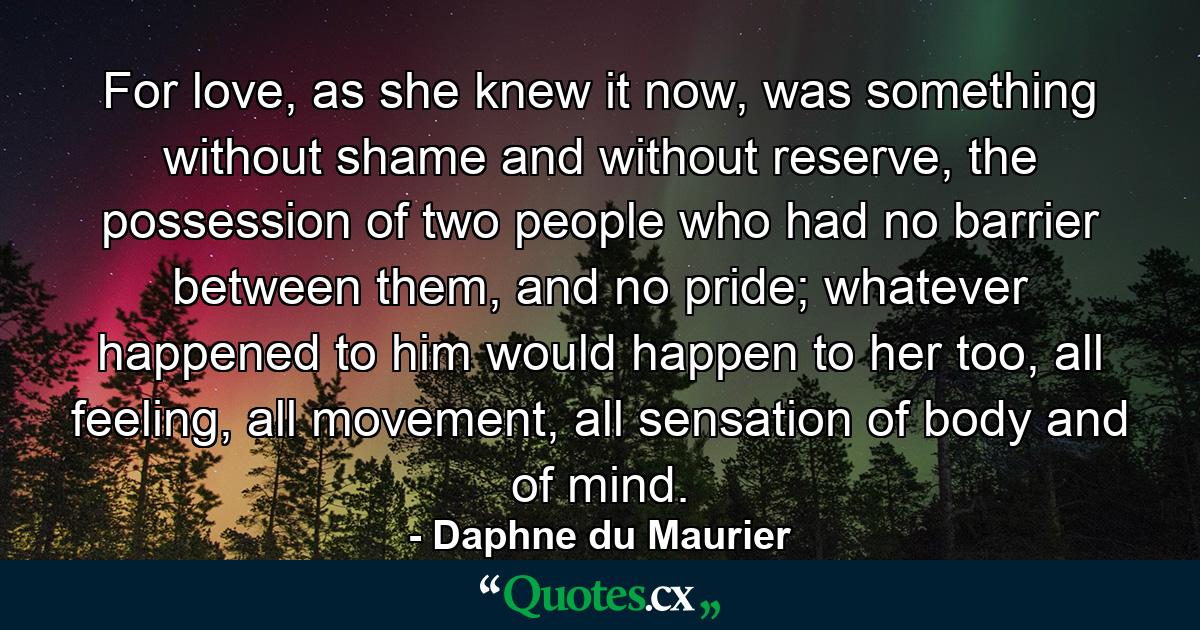 For love, as she knew it now, was something without shame and without reserve, the possession of two people who had no barrier between them, and no pride; whatever happened to him would happen to her too, all feeling, all movement, all sensation of body and of mind. - Quote by Daphne du Maurier