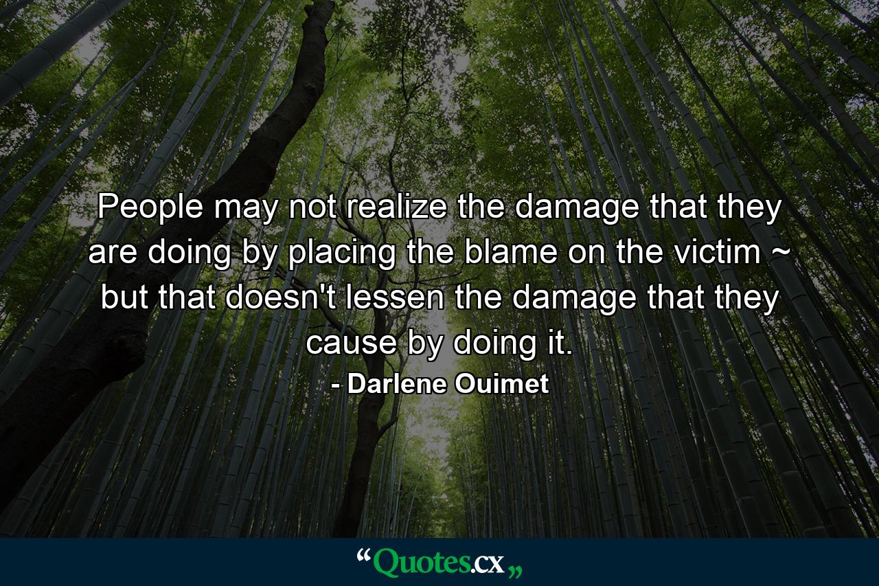 People may not realize the damage that they are doing by placing the blame on the victim ~ but that doesn't lessen the damage that they cause by doing it. - Quote by Darlene Ouimet