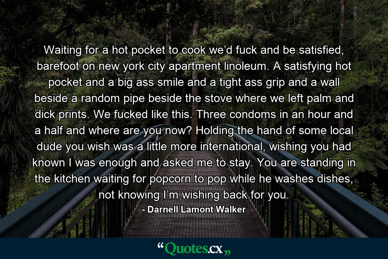 Waiting for a hot pocket to cook we’d fuck and be satisfied, barefoot on new york city apartment linoleum. A satisfying hot pocket and a big ass smile and a tight ass grip and a wall beside a random pipe beside the stove where we left palm and dick prints. We fucked like this. Three condoms in an hour and a half and where are you now? Holding the hand of some local dude you wish was a little more international, wishing you had known I was enough and asked me to stay. You are standing in the kitchen waiting for popcorn to pop while he washes dishes, not knowing I’m wishing back for you. - Quote by Darnell Lamont Walker