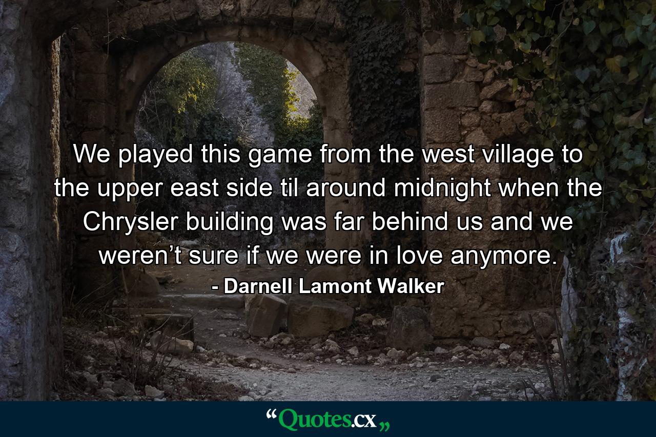 We played this game from the west village to the upper east side til around midnight when the Chrysler building was far behind us and we weren’t sure if we were in love anymore. - Quote by Darnell Lamont Walker