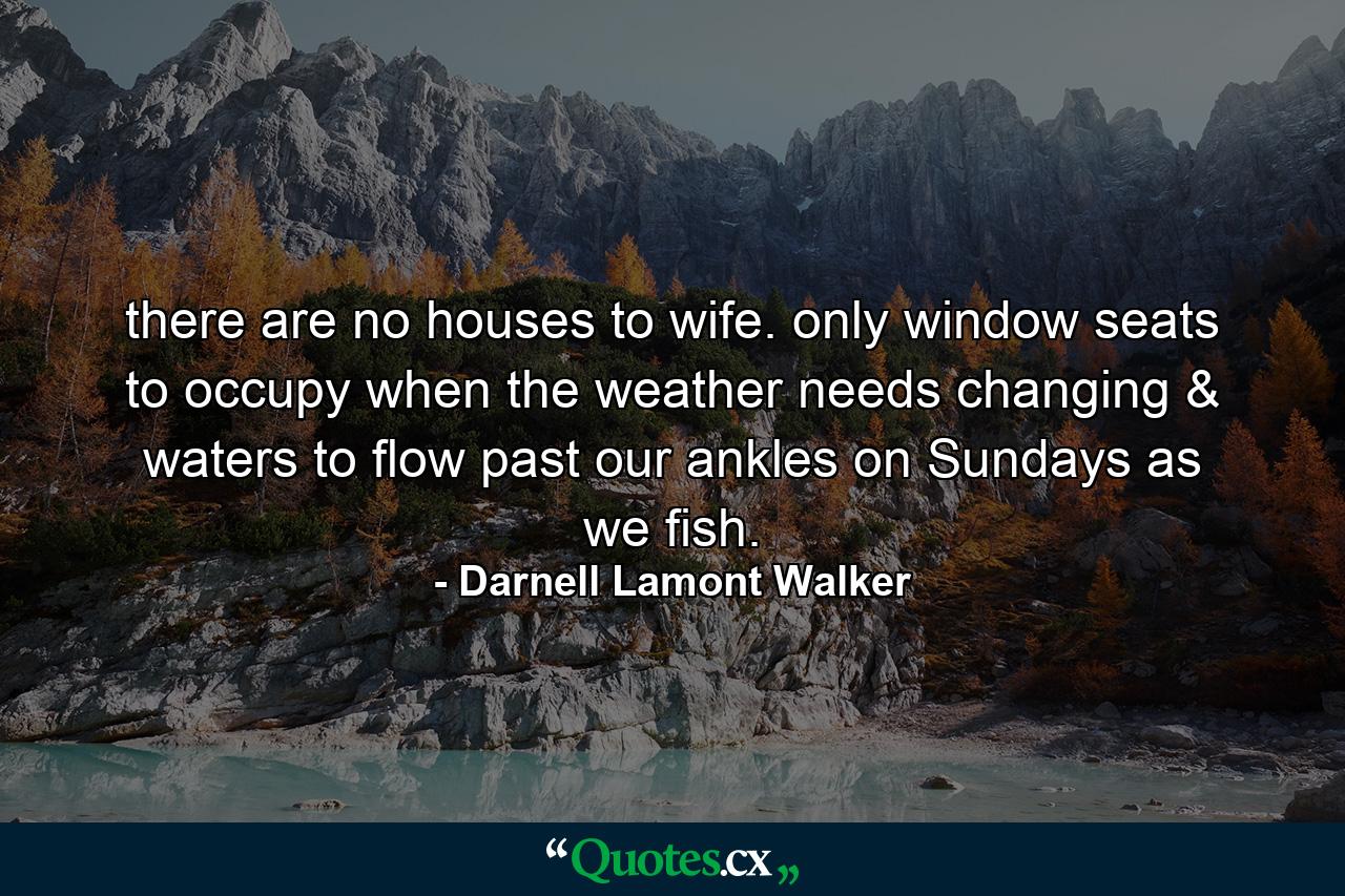 there are no houses to wife. only window seats to occupy when the weather needs changing & waters to flow past our ankles on Sundays as we fish. - Quote by Darnell Lamont Walker