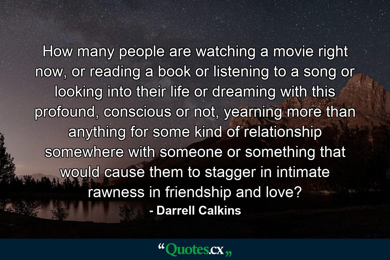 How many people are watching a movie right now, or reading a book or listening to a song or looking into their life or dreaming with this profound, conscious or not, yearning more than anything for some kind of relationship somewhere with someone or something that would cause them to stagger in intimate rawness in friendship and love? - Quote by Darrell Calkins