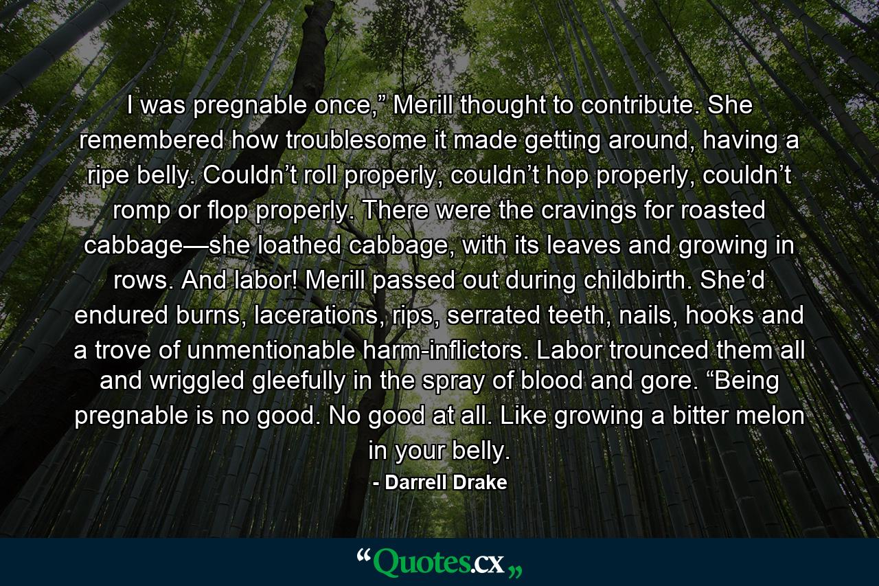 I was pregnable once,” Merill thought to contribute. She remembered how troublesome it made getting around, having a ripe belly. Couldn’t roll properly, couldn’t hop properly, couldn’t romp or flop properly. There were the cravings for roasted cabbage—she loathed cabbage, with its leaves and growing in rows. And labor! Merill passed out during childbirth. She’d endured burns, lacerations, rips, serrated teeth, nails, hooks and a trove of unmentionable harm-inflictors. Labor trounced them all and wriggled gleefully in the spray of blood and gore. “Being pregnable is no good. No good at all. Like growing a bitter melon in your belly. - Quote by Darrell Drake