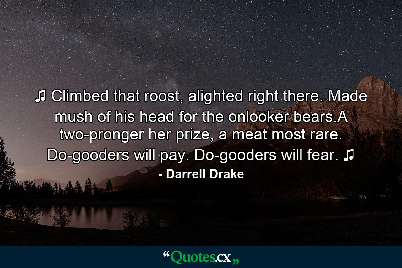 ♫ Climbed that roost, alighted right there. Made mush of his head for the onlooker bears.A two-pronger her prize, a meat most rare. Do-gooders will pay. Do-gooders will fear. ♫ - Quote by Darrell Drake