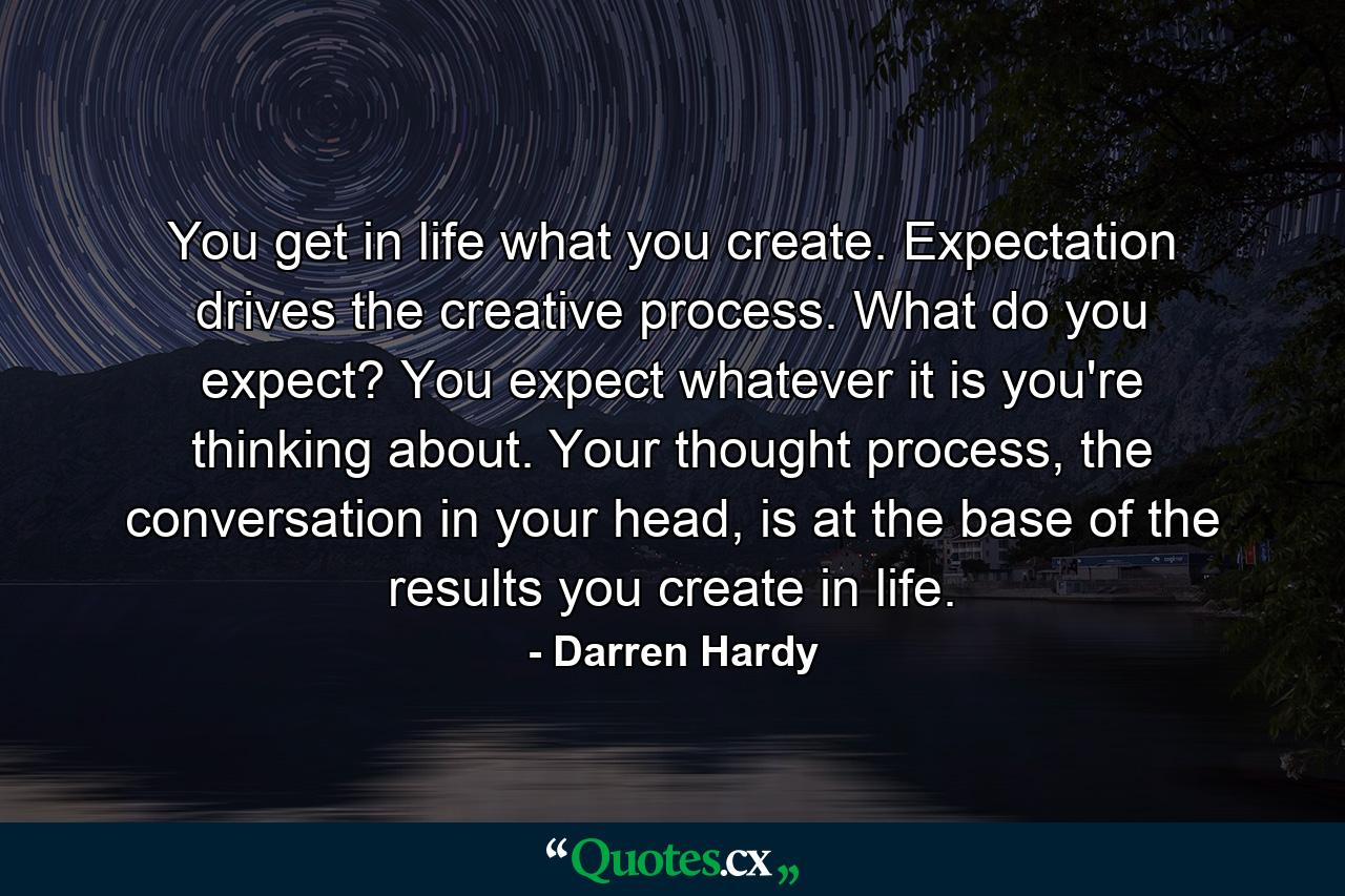 You get in life what you create. Expectation drives the creative process. What do you expect? You expect whatever it is you're thinking about. Your thought process, the conversation in your head, is at the base of the results you create in life. - Quote by Darren Hardy