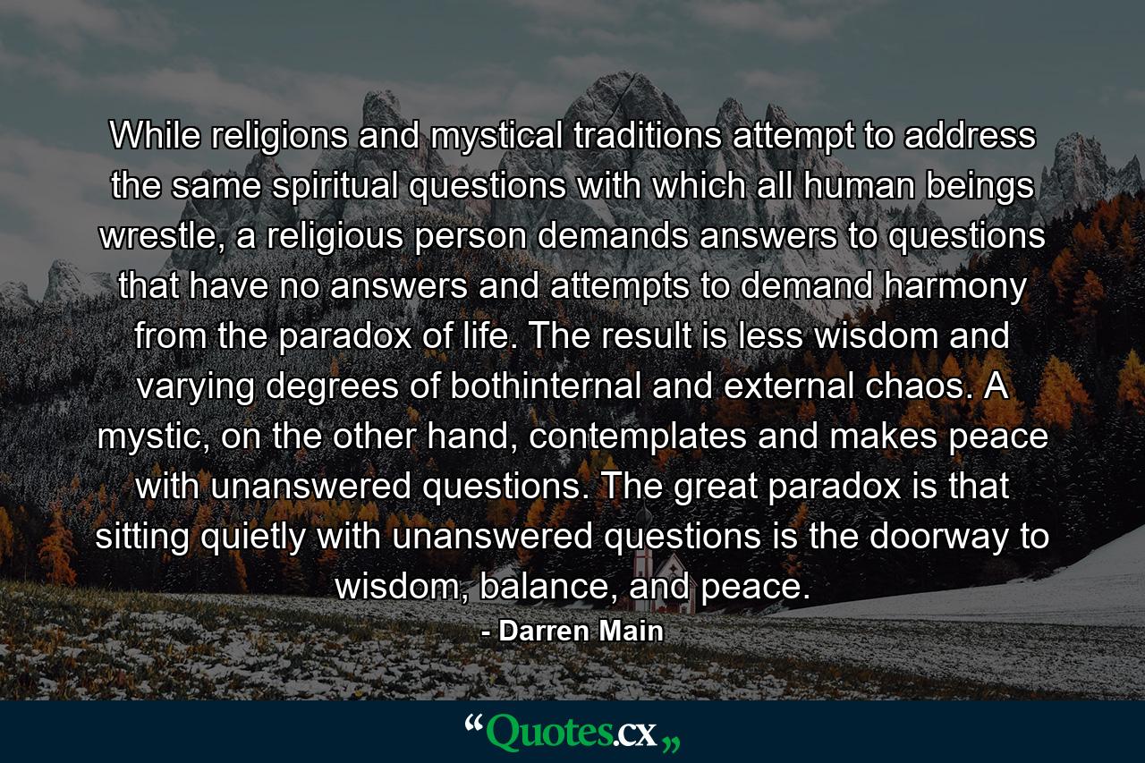 While religions and mystical traditions attempt to address the same spiritual questions with which all human beings wrestle, a religious person demands answers to questions that have no answers and attempts to demand harmony from the paradox of life. The result is less wisdom and varying degrees of bothinternal and external chaos. A mystic, on the other hand, contemplates and makes peace with unanswered questions. The great paradox is that sitting quietly with unanswered questions is the doorway to wisdom, balance, and peace. - Quote by Darren Main