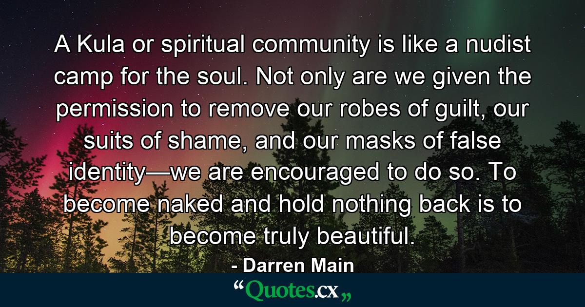 A Kula or spiritual community is like a nudist camp for the soul. Not only are we given the permission to remove our robes of guilt, our suits of shame, and our masks of false identity—we are encouraged to do so. To become naked and hold nothing back is to become truly beautiful. - Quote by Darren Main