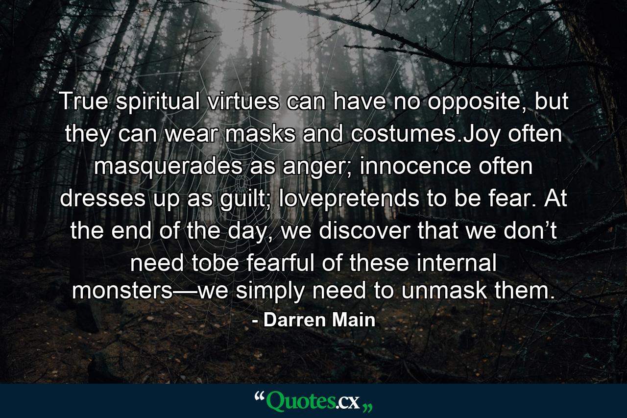 True spiritual virtues can have no opposite, but they can wear masks and costumes.Joy often masquerades as anger; innocence often dresses up as guilt; lovepretends to be fear. At the end of the day, we discover that we don’t need tobe fearful of these internal monsters—we simply need to unmask them. - Quote by Darren Main