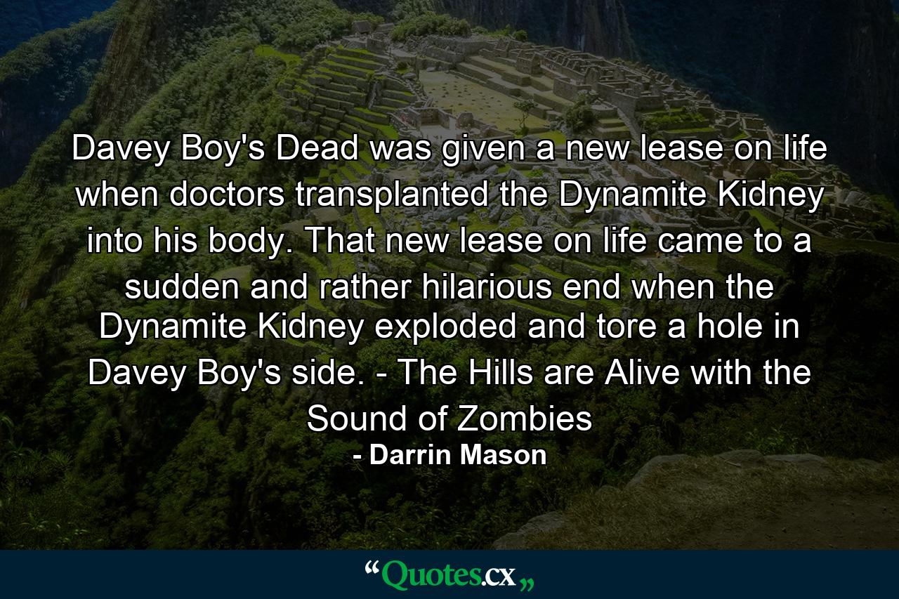 Davey Boy's Dead was given a new lease on life when doctors transplanted the Dynamite Kidney into his body. That new lease on life came to a sudden and rather hilarious end when the Dynamite Kidney exploded and tore a hole in Davey Boy's side. - The Hills are Alive with the Sound of Zombies - Quote by Darrin Mason