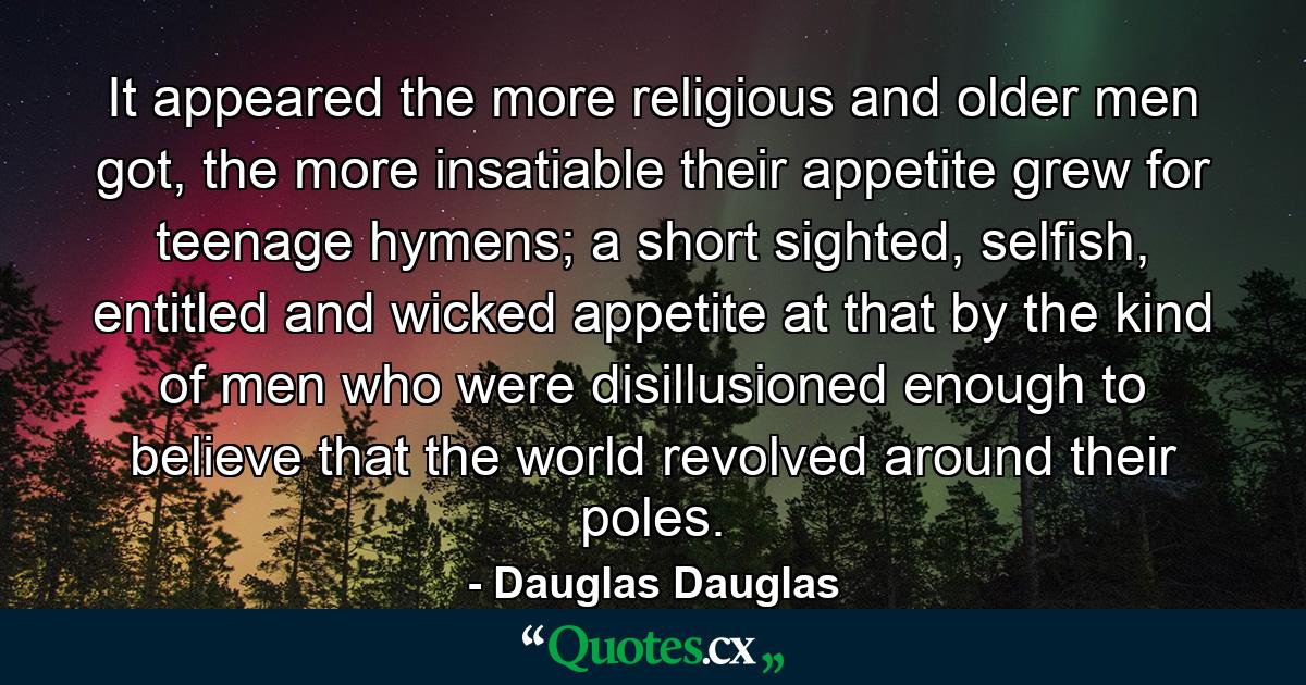 It appeared the more religious and older men got, the more insatiable their appetite grew for teenage hymens; a short sighted, selfish, entitled and wicked appetite at that by the kind of men who were disillusioned enough to believe that the world revolved around their poles. - Quote by Dauglas Dauglas