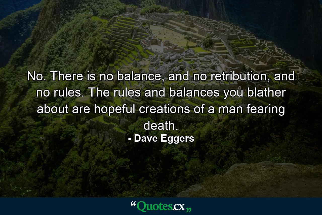 No. There is no balance, and no retribution, and no rules. The rules and balances you blather about are hopeful creations of a man fearing death. - Quote by Dave Eggers