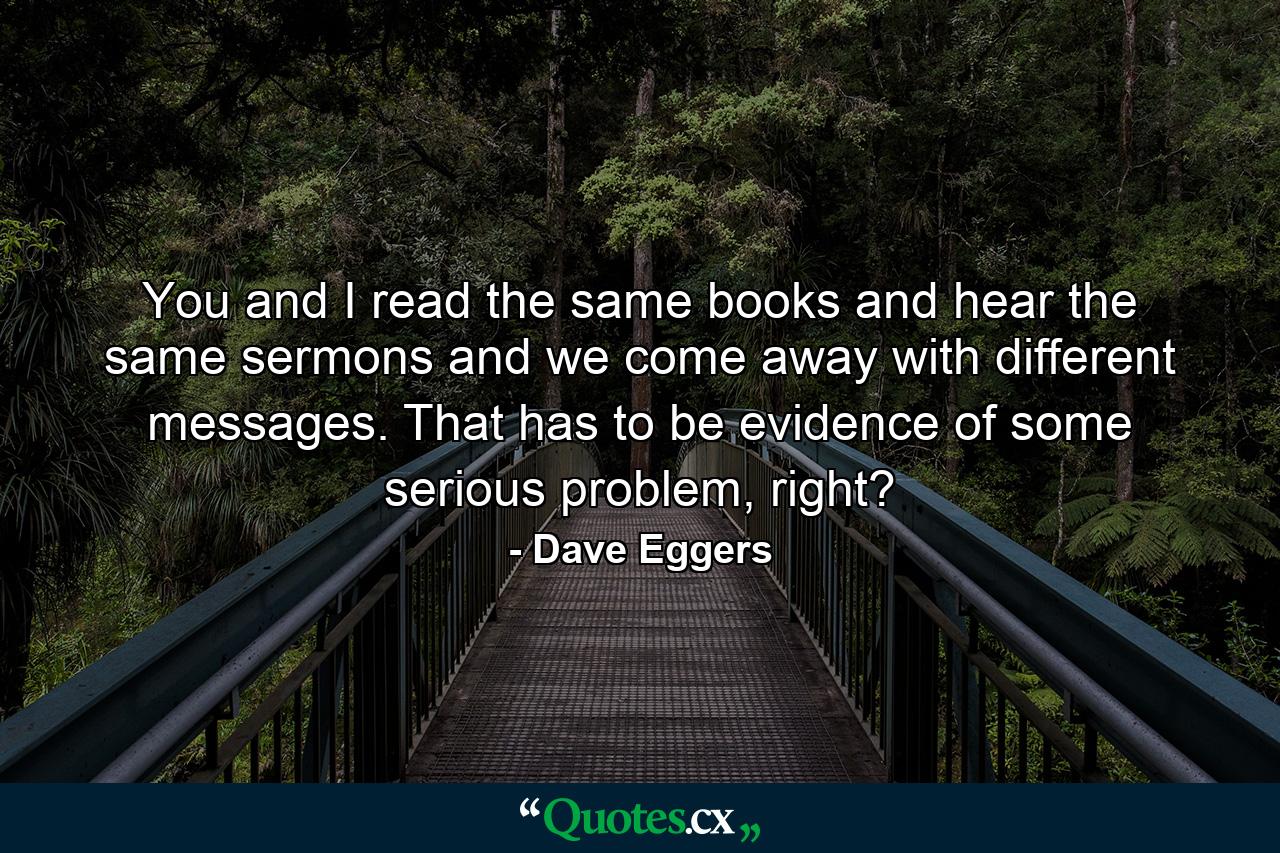 You and I read the same books and hear the same sermons and we come away with different messages. That has to be evidence of some serious problem, right? - Quote by Dave Eggers