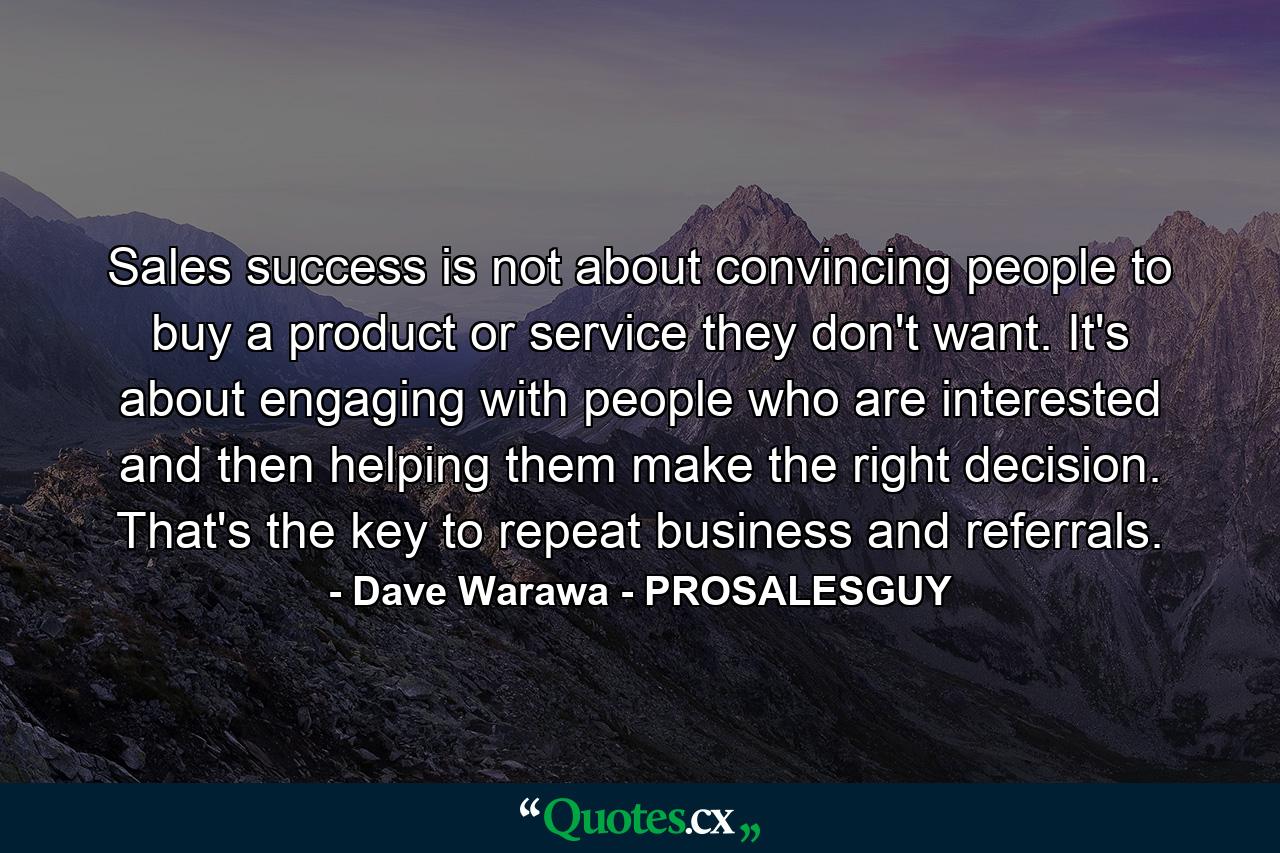 Sales success is not about convincing people to buy a product or service they don't want. It's about engaging with people who are interested and then helping them make the right decision. That's the key to repeat business and referrals. - Quote by Dave Warawa - PROSALESGUY