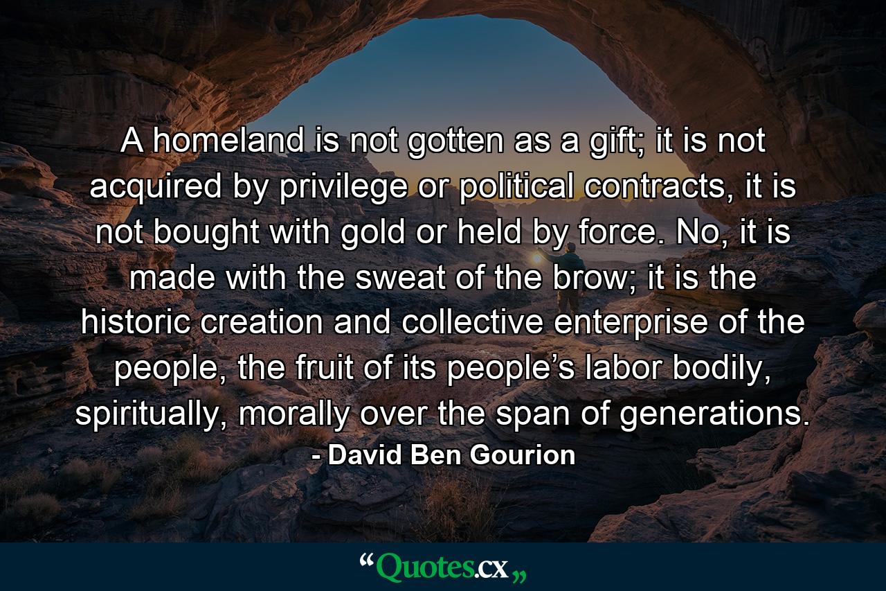 A homeland is not gotten as a gift; it is not acquired by privilege or political contracts, it is not bought with gold or held by force. No, it is made with the sweat of the brow; it is the historic creation and collective enterprise of the people, the fruit of its people’s labor bodily, spiritually, morally over the span of generations. - Quote by David Ben Gourion