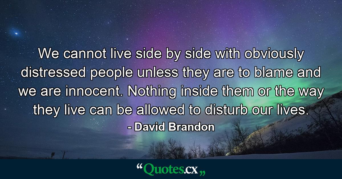 We cannot live side by side with obviously distressed people unless they are to blame and we are innocent. Nothing inside them or the way they live can be allowed to disturb our lives. - Quote by David Brandon