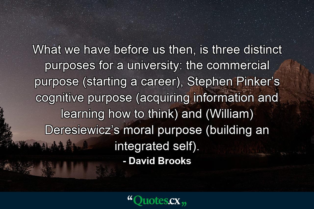 What we have before us then, is three distinct purposes for a university: the commercial purpose (starting a career), Stephen Pinker’s cognitive purpose (acquiring information and learning how to think) and (William) Deresiewicz’s moral purpose (building an integrated self). - Quote by David Brooks