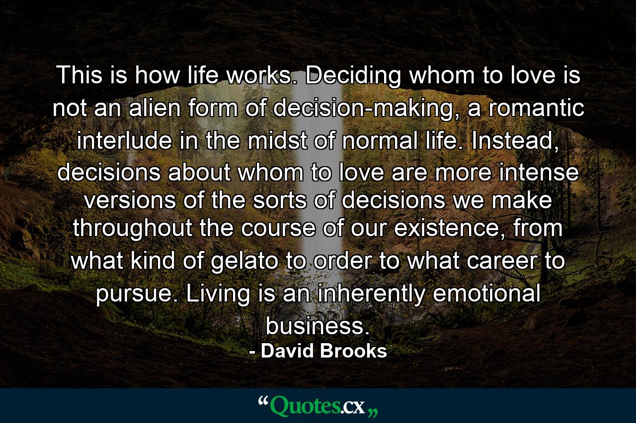 This is how life works. Deciding whom to love is not an alien form of decision-making, a romantic interlude in the midst of normal life. Instead, decisions about whom to love are more intense versions of the sorts of decisions we make throughout the course of our existence, from what kind of gelato to order to what career to pursue. Living is an inherently emotional business. - Quote by David Brooks