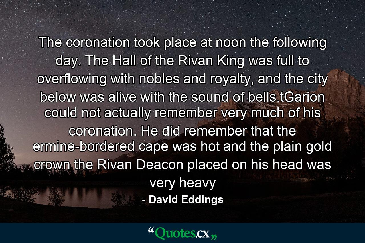 The coronation took place at noon the following day. The Hall of the Rivan King was full to overflowing with nobles and royalty, and the city below was alive with the sound of bells.tGarion could not actually remember very much of his coronation. He did remember that the ermine-bordered cape was hot and the plain gold crown the Rivan Deacon placed on his head was very heavy - Quote by David Eddings