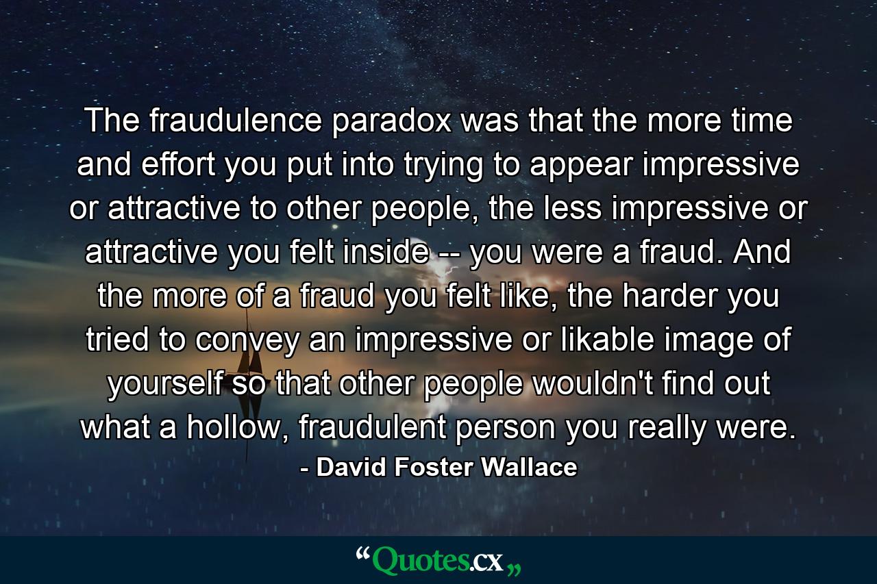 The fraudulence paradox was that the more time and effort you put into trying to appear impressive or attractive to other people, the less impressive or attractive you felt inside -- you were a fraud. And the more of a fraud you felt like, the harder you tried to convey an impressive or likable image of yourself so that other people wouldn't find out what a hollow, fraudulent person you really were. - Quote by David Foster Wallace