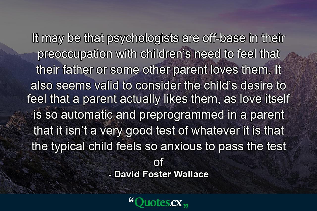 It may be that psychologists are off-base in their preoccupation with children’s need to feel that their father or some other parent loves them. It also seems valid to consider the child’s desire to feel that a parent actually likes them, as love itself is so automatic and preprogrammed in a parent that it isn’t a very good test of whatever it is that the typical child feels so anxious to pass the test of - Quote by David Foster Wallace