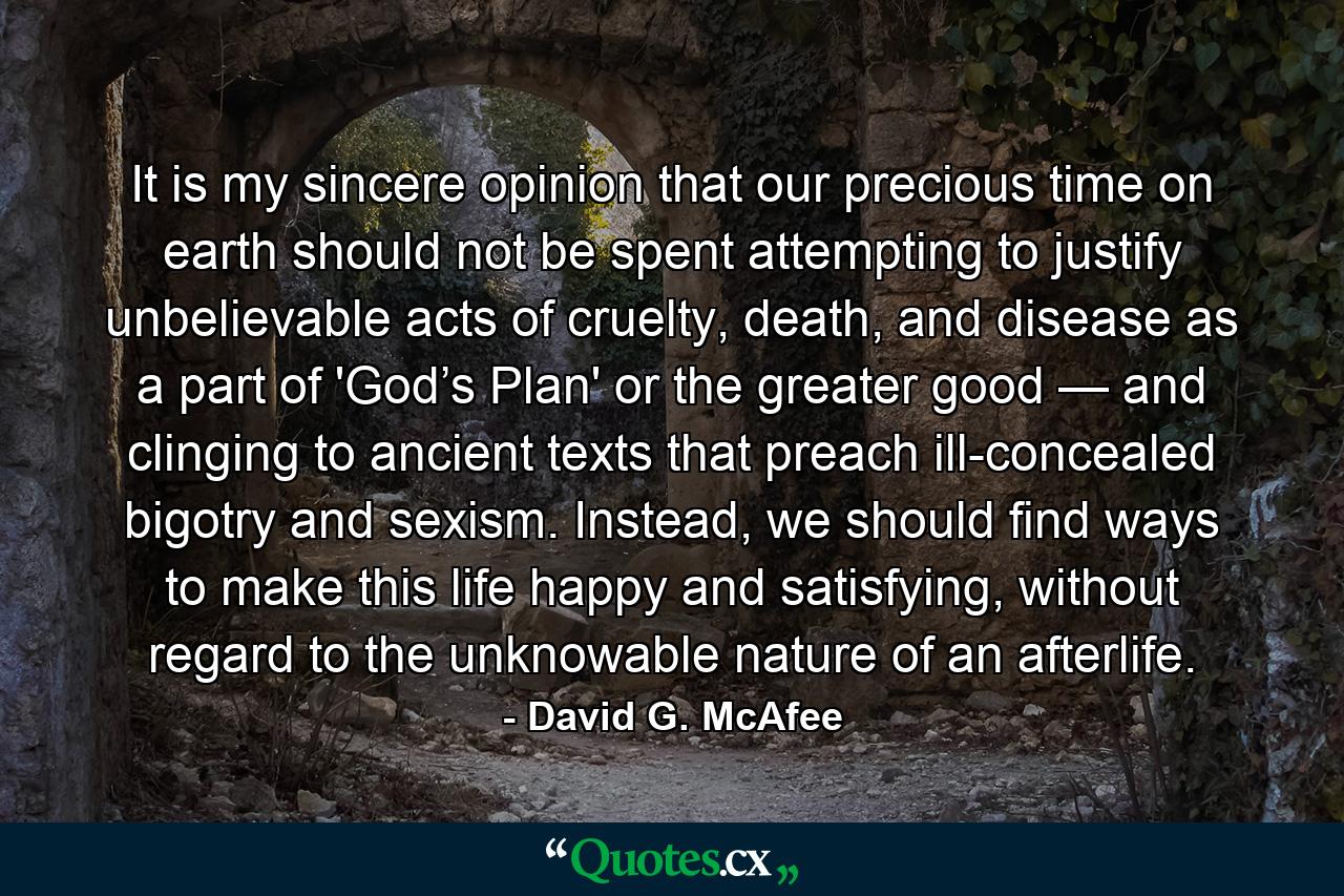 It is my sincere opinion that our precious time on earth should not be spent attempting to justify unbelievable acts of cruelty, death, and disease as a part of 'God’s Plan' or the greater good — and clinging to ancient texts that preach ill-concealed bigotry and sexism. Instead, we should find ways to make this life happy and satisfying, without regard to the unknowable nature of an afterlife. - Quote by David G. McAfee