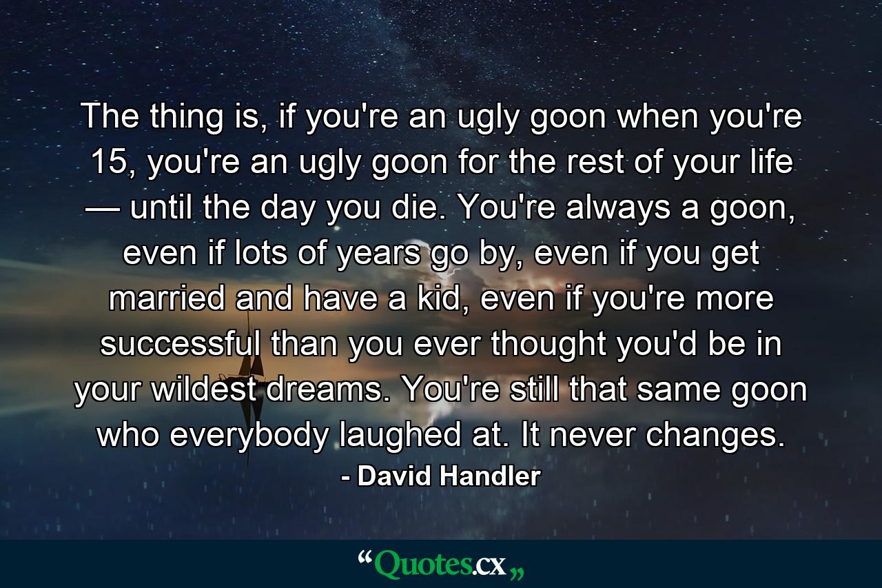 The thing is, if you're an ugly goon when you're 15, you're an ugly goon for the rest of your life — until the day you die. You're always a goon, even if lots of years go by, even if you get married and have a kid, even if you're more successful than you ever thought you'd be in your wildest dreams. You're still that same goon who everybody laughed at. It never changes. - Quote by David Handler