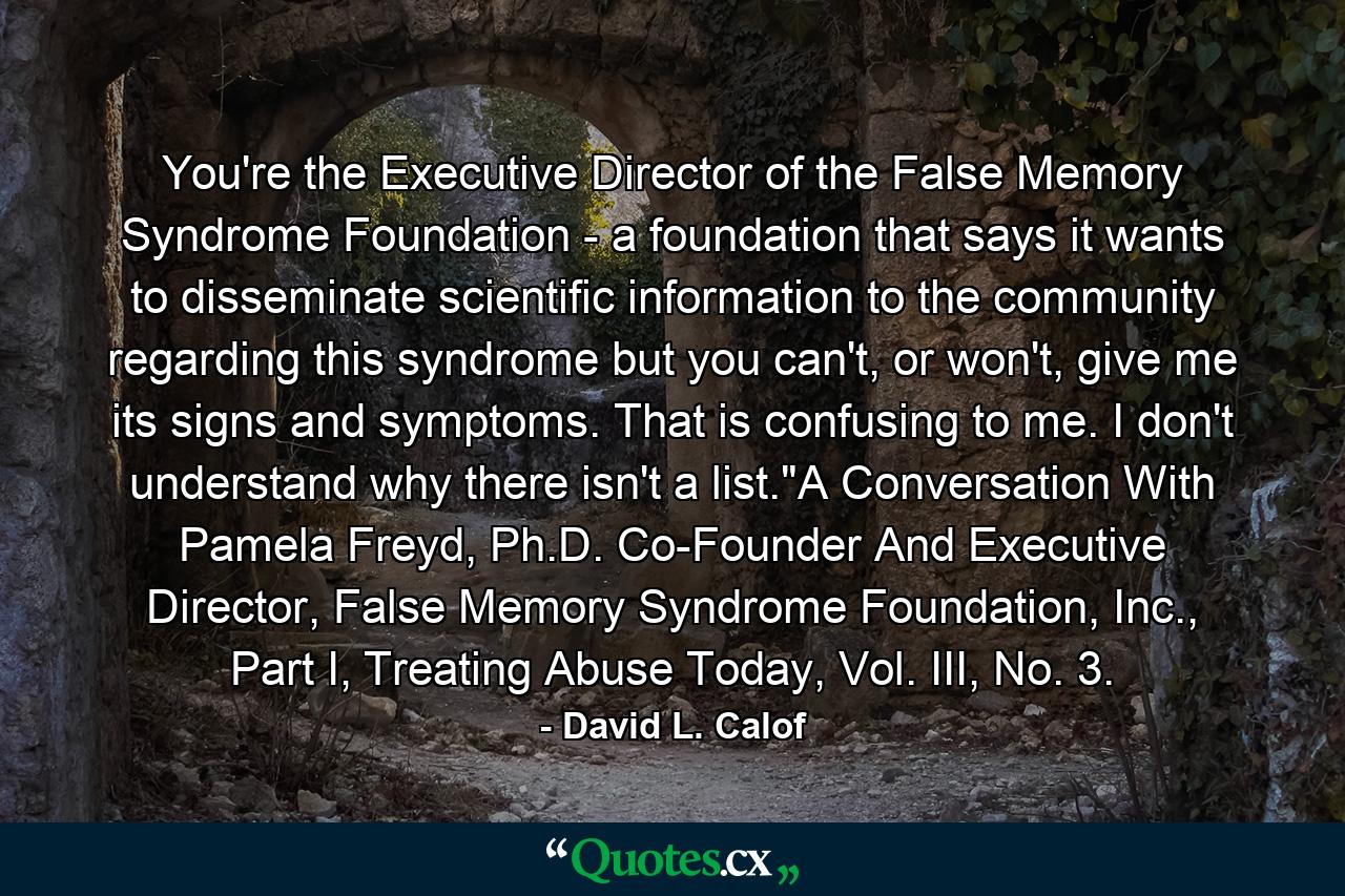 You're the Executive Director of the False Memory Syndrome Foundation - a foundation that says it wants to disseminate scientific information to the community regarding this syndrome but you can't, or won't, give me its signs and symptoms. That is confusing to me. I don't understand why there isn't a list.