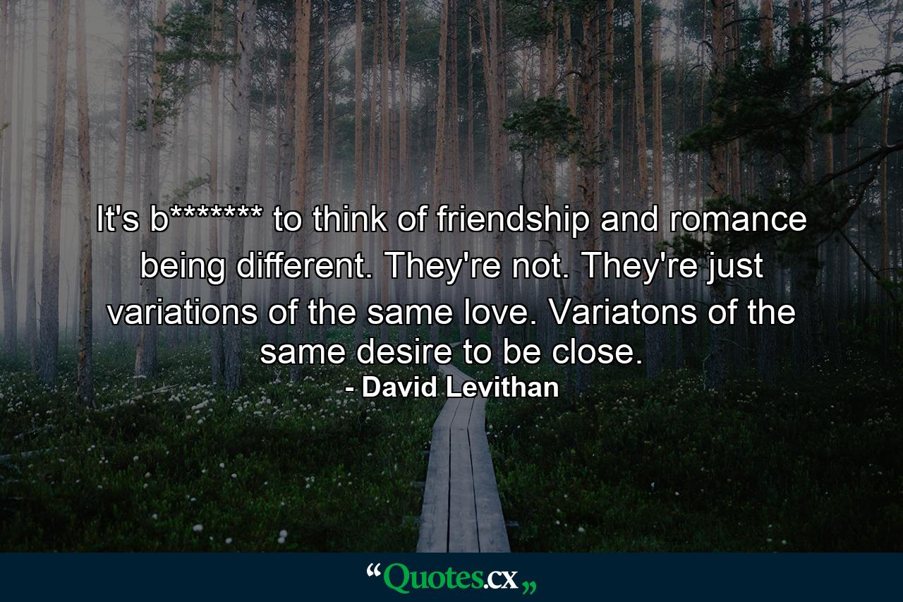 It's b******* to think of friendship and romance being different. They're not. They're just variations of the same love. Variatons of the same desire to be close. - Quote by David Levithan