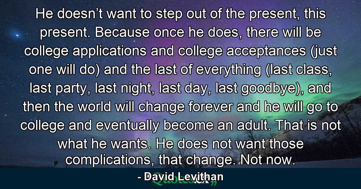 He doesn’t want to step out of the present, this present. Because once he does, there will be college applications and college acceptances (just one will do) and the last of everything (last class, last party, last night, last day, last goodbye), and then the world will change forever and he will go to college and eventually become an adult. That is not what he wants. He does not want those complications, that change. Not now. - Quote by David Levithan