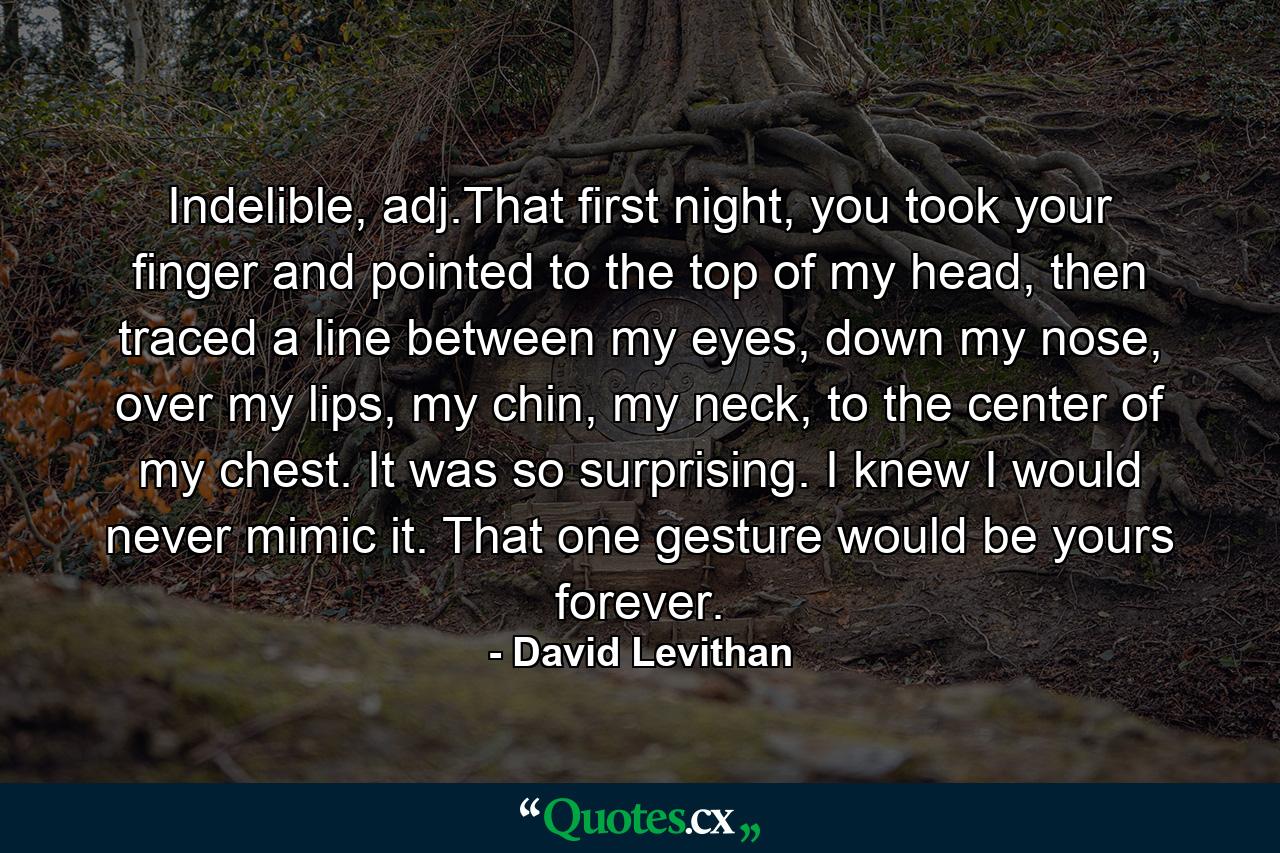 Indelible, adj.That first night, you took your finger and pointed to the top of my head, then traced a line between my eyes, down my nose, over my lips, my chin, my neck, to the center of my chest. It was so surprising. I knew I would never mimic it. That one gesture would be yours forever. - Quote by David Levithan