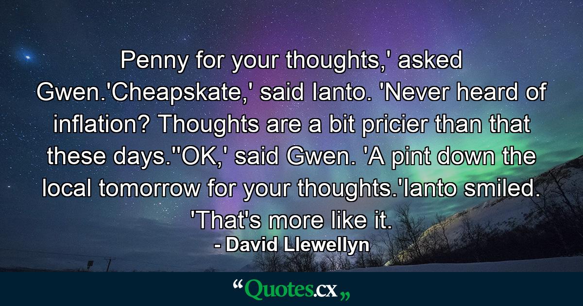 Penny for your thoughts,' asked Gwen.'Cheapskate,' said Ianto. 'Never heard of inflation? Thoughts are a bit pricier than that these days.''OK,' said Gwen. 'A pint down the local tomorrow for your thoughts.'Ianto smiled. 'That's more like it. - Quote by David Llewellyn